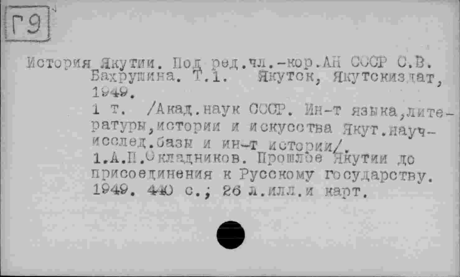 ﻿История Якутии. Под ред.чл.-кор.АН СССР С.В, Бахрушина. Т.1. Якутск, Якутскиздат, 1^49.
і т. /Акад.наук СССР. Ин-т язика,лите ратуры,истории и искусства Якут.науч-иселед.базы и ин-т истории/.
1.А.П.Складников. Прошлое Якутии до присоединения к Русскому государству. 1&4&. 40 с.; 26 л.илл.и карт.